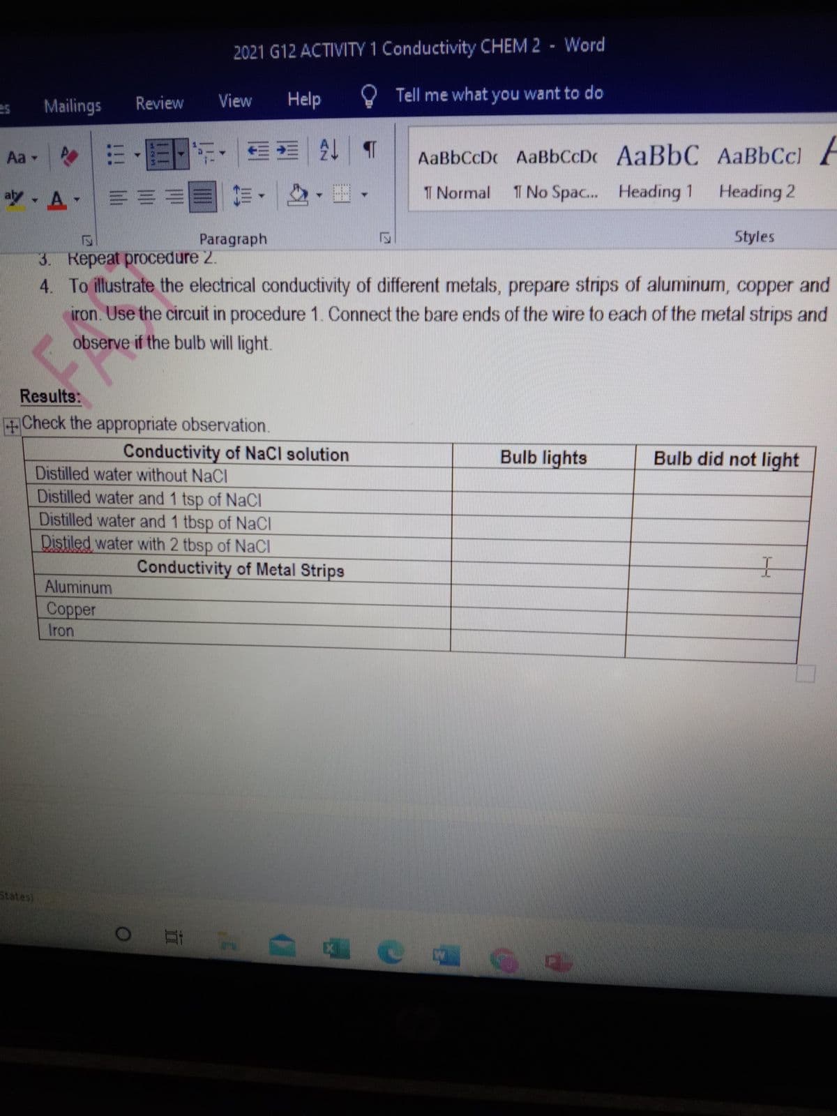 2021 G12 ACTIVITY 1 Conductivity CHEM 2 - Word
Review
View
Help
O Tell me what you want to do
Mailings
Aa -
出、國
AaBbCcDc AaBbCcDc AaBbC AaBbCc)
少,A.|三三= 前,|
T Normal
1 No Spac. Heading 1
Heading 2
EMMEANE
Paragraph
Styles
3. Repeat procedure 2.
4. To illustrate the electrical conductivity of different metals, prepare strips of aluminum, copper and
iron. Use the circuit in procedure 1. Connect the bare ends of the wire to each of the metal strips and
observe if the bulb will light.
Results:
+Check the appropriate observation.
Conductivity of NaCl solution
Bulb lights
Bulb did not light
Distilled water without NaCl
Distilled water and 1 tsp of NaCl
Distilled water and 1 tbsp of NaCI
Distiled water with 2 tbsp of NaCI
Conductivity of Metal Strips
Aluminum
Соpper
Iron
States)
14
