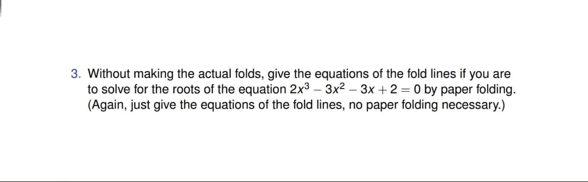 3. Without making the actual folds, give the equations of the fold lines if you are
to solve for the roots of the equation 2x3 – 3x2 – 3x +2 = 0 by paper folding.
(Again, just give the equations of the fold lines, no paper folding necessary.)

