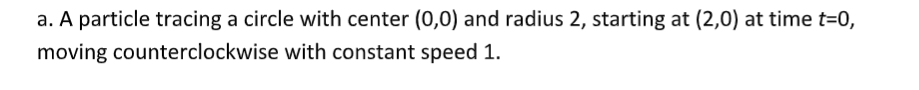 a. A particle tracing a circle with center (0,0) and radius 2, starting at (2,0) at time t=0,
moving counterclockwise with constant speed 1.
