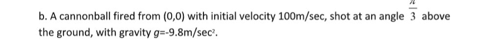 b. A cannonball fired from (0,0) with initial velocity 100m/sec, shot at an angle 3 above
the ground, with gravity g=-9.8m/sec².
