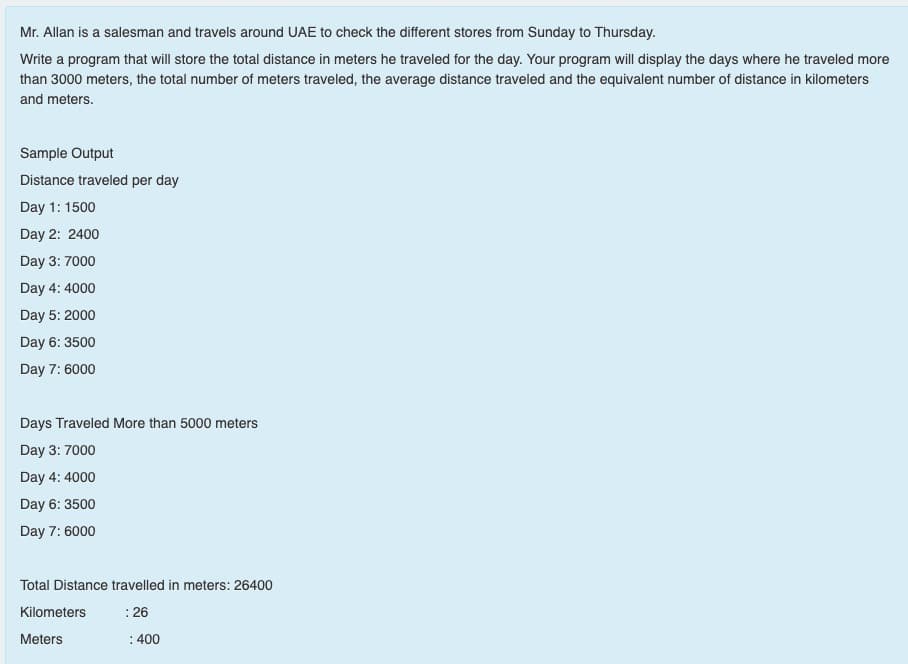 Mr. Allan is a salesman and travels around UAE to check the different stores from Sunday to Thursday.
Write a program that will store the total distance in meters he traveled for the day. Your program will display the days where he traveled more
than 3000 meters, the total number of meters traveled, the average distance traveled and the equivalent number of distance in kilometers
and meters.
Sample Output
Distance traveled per day
Day 1: 1500
Day 2: 2400
Day 3: 7000
Day 4: 4000
Day 5: 2000
Day 6: 3500
Day 7: 6000
Days Traveled More than 5000 meters
Day 3: 7000
Day 4: 4000
Day 6: 3500
Day 7: 6000
Total Distance travelled in meters: 26400
Kilometers
:26
Meters
: 400
