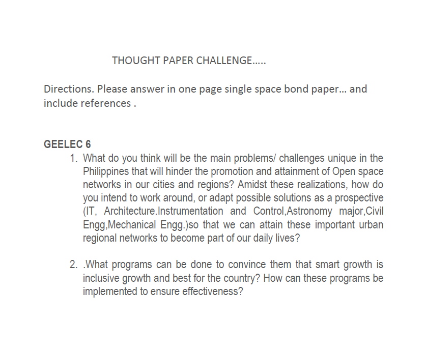 THOUGHT PAPER CHALLENGE.....
Directions. Please answer in one page single space bond paper... and
include references.
GEELEC 6
1. What do you think will be the main problems/ challenges unique in the
Philippines that will hinder the promotion and attainment of Open space
networks in our cities and regions? Amidst these realizations, how do
you intend to work around, or adapt possible solutions as a prospective
(IT, Architecture. Instrumentation and Control, Astronomy major,Civil
Engg, Mechanical Engg.)so that we can attain these important urban
regional networks to become part of our daily lives?
2. What programs can be done to convince them that smart growth is
inclusive growth and best for the country? How can these programs be
implemented to ensure effectiveness?