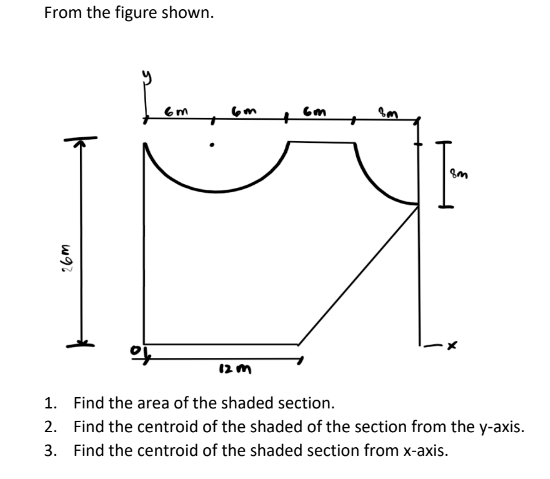 From the figure shown.
26m
6m
6m
+
X
12 m
1.
Find the area of the shaded section.
2. Find the centroid of the shaded of the section from the y-axis.
3. Find the centroid of the shaded section from x-axis.