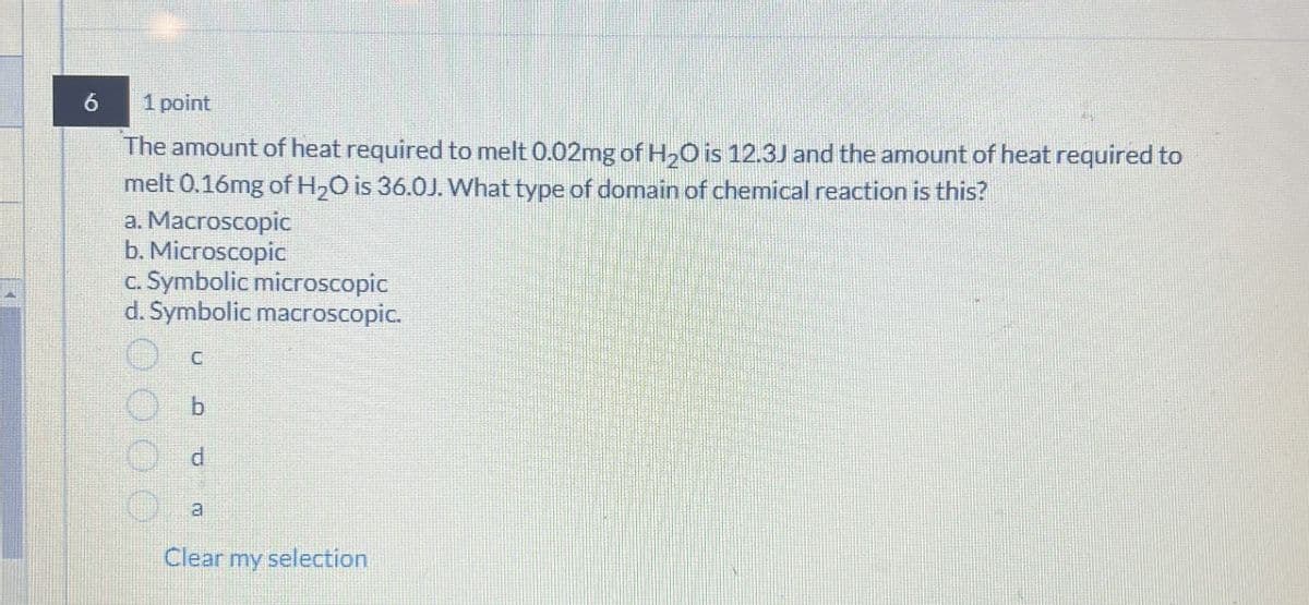 6
1 point
The amount of heat required to melt 0.02mg of H2O is 12.3J and the amount of heat required to
melt 0.16mg of H2O is 36.0J. What type of domain of chemical reaction is this?
a. Macroscopic
b. Microscopic
c. Symbolic microscopic
d. Symbolic macroscopic.
d
a
Clear my selection