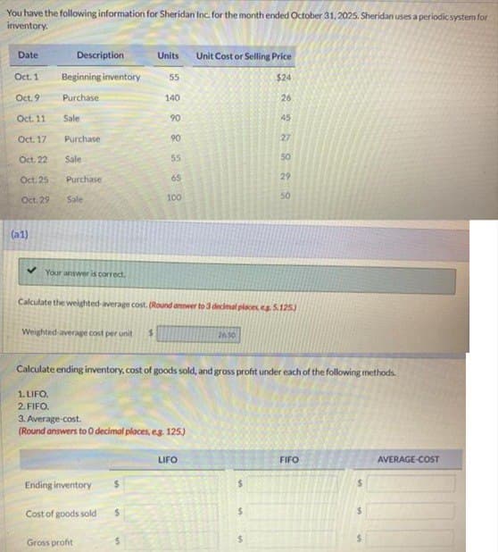 You have the following information for Sheridan Inc. for the month ended October 31, 2025. Sheridan uses a periodic system for
inventory.
Date
Description
Units Unit Cost or Selling Price
Oct. 1
Beginning inventory
55
$24
Oct. 9
Purchase
140
26
Oct. 11
Sale
Oct. 17
Purchase
Oct. 22
Sale
Oct. 25
Purchase
Oct. 29
Sale
100
888
90
45
90
27
55
50
65
29
50
(a1)
✔Your answer is correct.
Calculate the weighted-average cost. (Round answer to 3 decimal places, eg. 5.125)
Weighted-average cost per unit
26.50
Calculate ending inventory, cost of goods sold, and gross profit under each of the following methods.
1. LIFO.
2. FIFO.
3. Average cost.
(Round answers to O decimal places, e.g. 125)
LIFO
FIFO
AVERAGE-COST
Ending inventory
$
$
Cost of goods sold
$
Gross profit