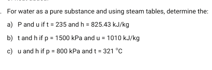 For water as a pure substance and using steam tables, determine the:
a) Pand u if t = 235 and h = 825.43 kJ/kg
b) tand h if p = 1500 kPa and u
= 1010 kJ/kg
%3D
c) u and h if p = 800 kPa and t = 321 °C
