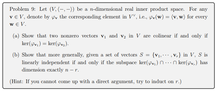 Problem 9: Let (V, (-,–)) be a n-dimensional real inner product space. For any
ve V, denote by ov the corresponding element in VV, i.e., ov(w) = (v, w) for every
w € V.
(a) Show that two nonzero vectors v1 and v2 in V are colinear if and only if
ker(yv,) = ker(pva).
(b) Show that more generally, given a set of vectors S = {v1,·… , v,} in V, S is
linearly independent if and only if the subspace ker(øv,) n..nker(øv,) has
dimension exactly n –r.
(Hint: If you cannot come up with a direct argument, try to induct on r.)
