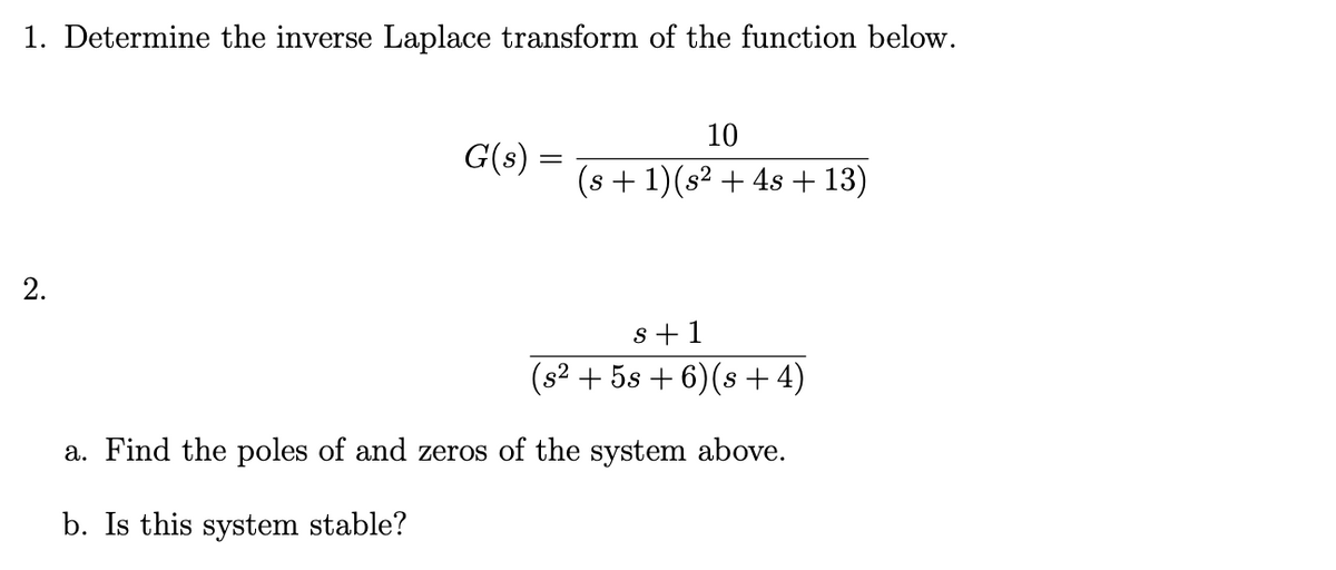 1. Determine the inverse Laplace transform of the function below.
10
G(s) :
(s + 1)(s² + 4s + 13)
2.
s+1
(s2 + 5s + 6)(s +4)
a. Find the poles of and zeros of the system above.
b. Is this system stable?
