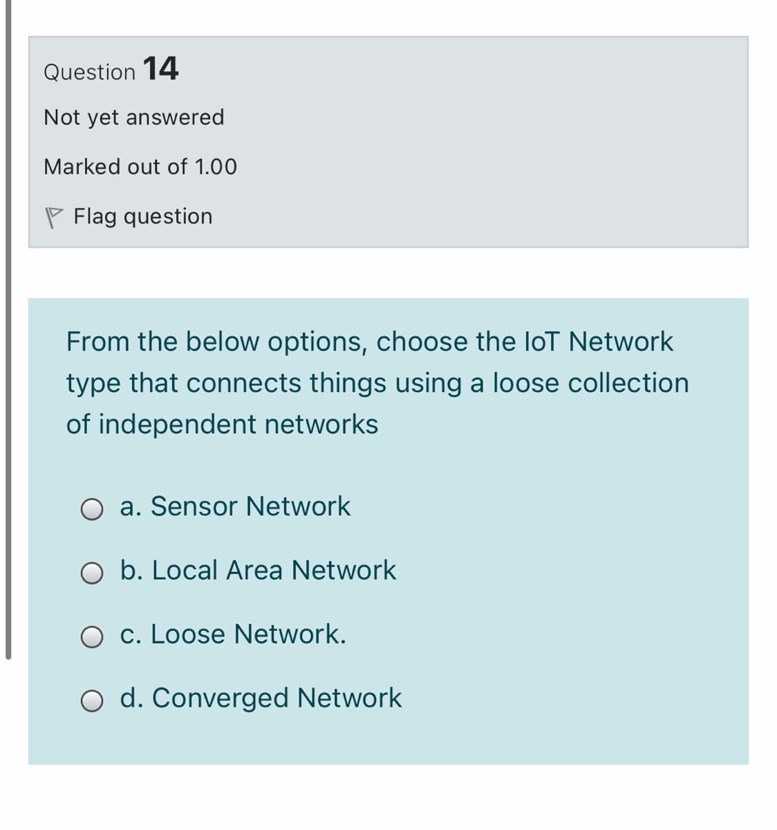 Question 14
Not yet answered
Marked out of 1.00
P Flag question
From the below options, choose the loT Network
type that connects things using a loose collection
of independent networks
O a. Sensor Network
O b. Local Area Network
O c. Loose Network.
O d. Converged Network
