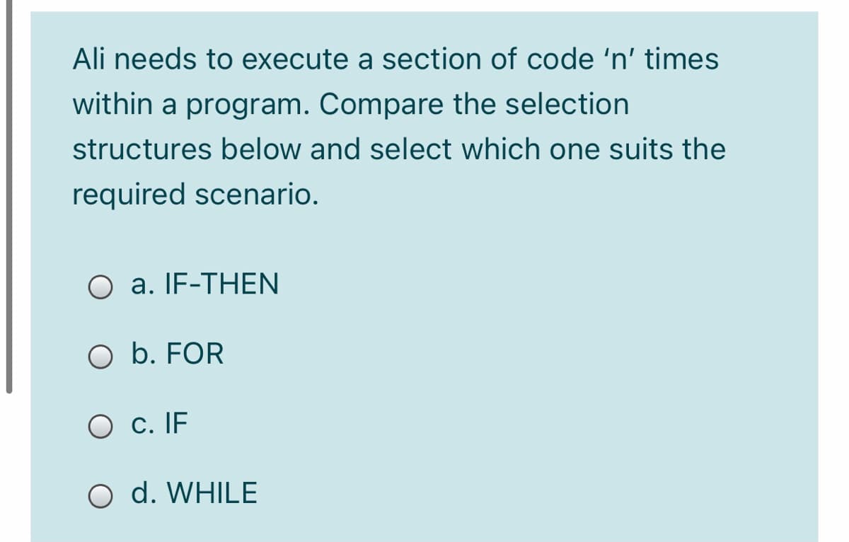 Ali needs to execute a section of code 'n' times
within a program. Compare the selection
structures below and select which one suits the
required scenario.
O a. IF-THEN
O b. FOR
O c. IF
O d. WHILE
