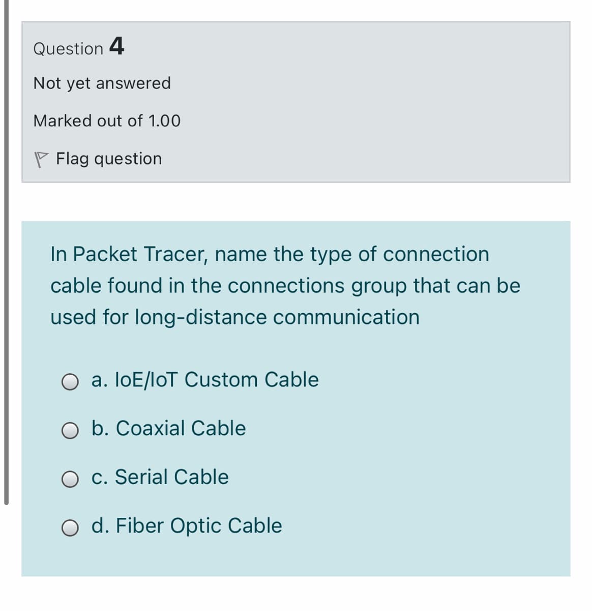 Question 4
Not yet answered
Marked out of 1.00
P Flag question
In Packet Tracer, name the type of connection
cable found in the connections group that can be
used for long-distance communication
O a. IoE/loT Custom Cable
O b. Coaxial Cable
O c. Serial Cable
O d. Fiber Optic Cable
