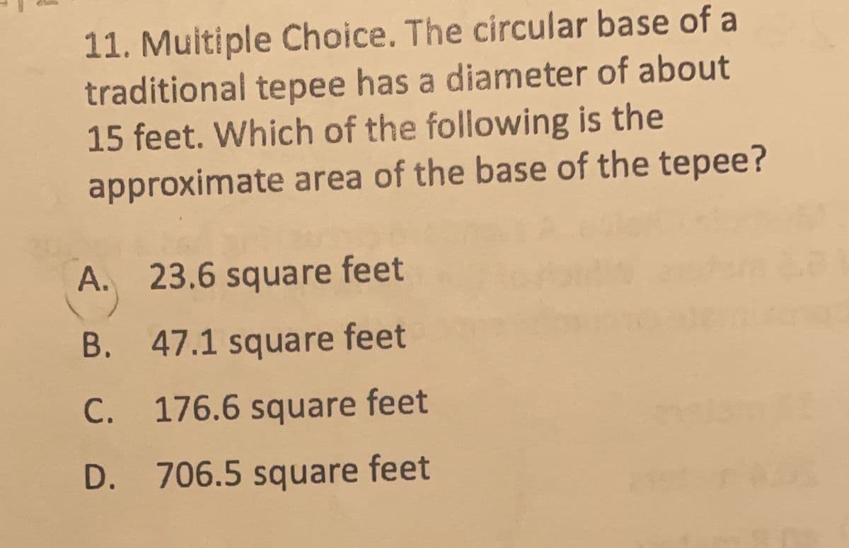 11. Multiple Choice. The circular base of a
traditional tepee has a diameter of about
15 feet. Which of the following is the
approximate area of the base of the tepee?
A. 23.6 square feet
B. 47.1 square feet
C. 176.6 square feet
С.
D. 706.5 square feet
