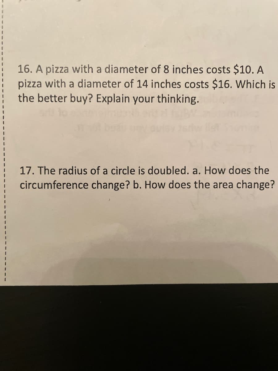 16. A pizza with a diameter of 8 inches costs $10. A
pizza with a diameter of 14 inches costs $16. Which is
the better buy? Explain your thinking.
17. The radius of a circle is doubled. a. How does the
circumference change? b. How does the area change?
