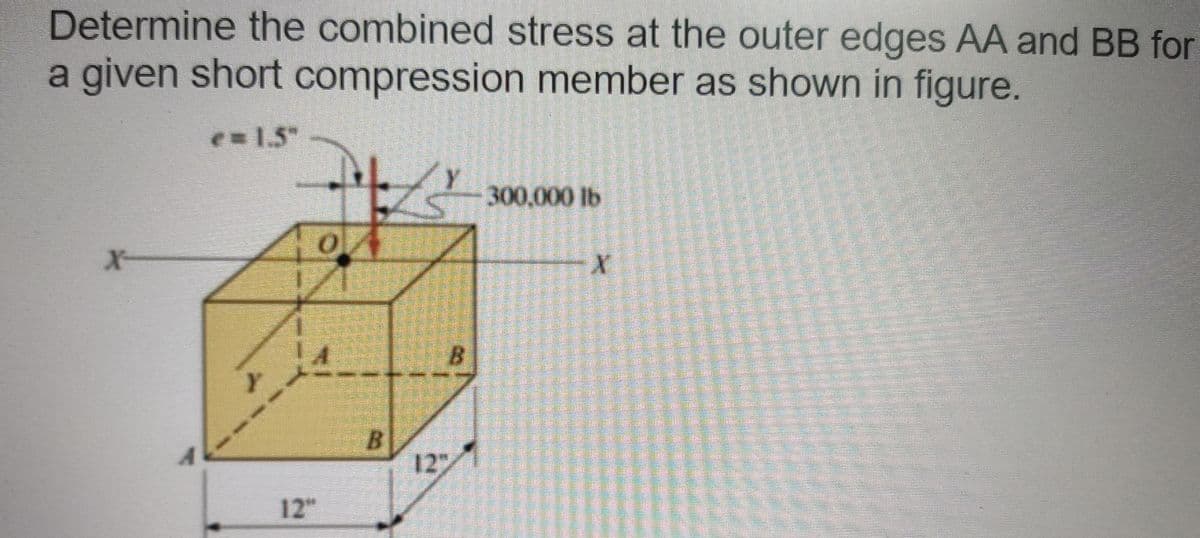 Determine the combined stress at the outer edges AA and BB for
a given short compression member as shown in figure.
e 1.5"
300,000 lb
X-
B.
12
12"
