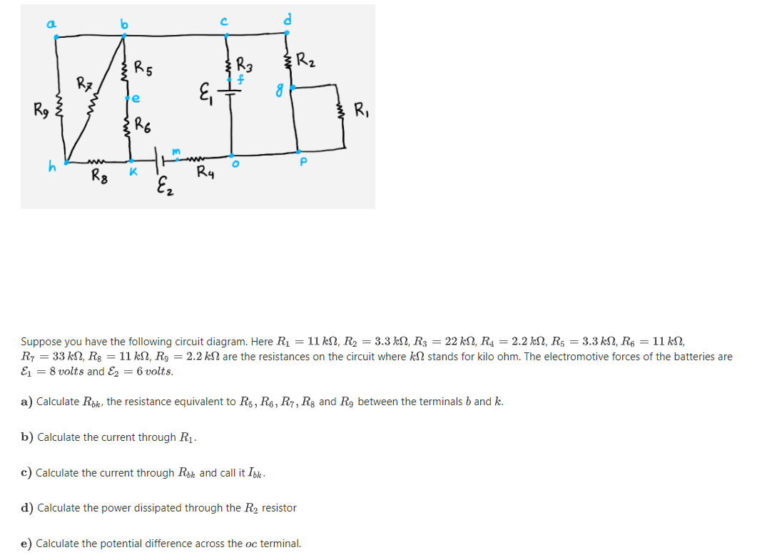 Rz
R5
R3
Rz
e
R,
R6
R8
Ry
Suppose you have the following circuit diagram. Here R1 = 11 kN, R2 = 3.3 kN, R3 = 22 kN, R4 = 2.2 kN, R3 = 3.3 kN, R6 = 11 k2,
R7 = 33 kN, Rg = 11 kN, Rg = 2.2 kN are the resistances on the circuit where kN stands for kilo ohm. The electromotive forces of the batteries are
E1 = 8 volts and Ez = 6 volts.
a) Calculate Rik, the resistance equivalent to Rg, R6, R7, Rs and R9 between the terminals b and k.
b) Calculate the current through R1.
c) Calculate the current through Rik and call it Iok-
d) Calculate the power dissipated through the R2 resistor
e) Calculate the potential difference across the oc terminal.
