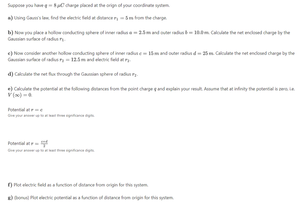 Suppose you have q = 8 µC charge placed at the orign of your coordinate system.
a) Using Gauss's law, find the electric field at distance r1 = 5 m from the charge.
b) Now you place a hollow conducting sphere of inner radius a = 2.5 m and outer radius b = 10.0 m. Calculate the net enclosed charge by the
Gaussian surface of radius rị.
c) Now consider another hollow conducting sphere of inner radius c = 15 m and outer radius d = 25 m. Calculate the net enclosed charge by the
Gaussian surface of radius r2 = 12.5 m and electric field at r2.
d) Calculate the net flux through the Gaussian sphere of radius r2.
e) Calculate the potential at the following distances from the point charge q and explain your result. Assume that at infinity the potential is zero, i.e.
V (0) = 0.
Potential at r = c
Give your answer up to at least three significance digits.
c+d
Potential at r =
Give your answer up to at least three significance digits.
f) Plot electric field as a function of distance from origin for this system.
g) (bonus) Plot electric potential as a function of distance from origin for this system.

