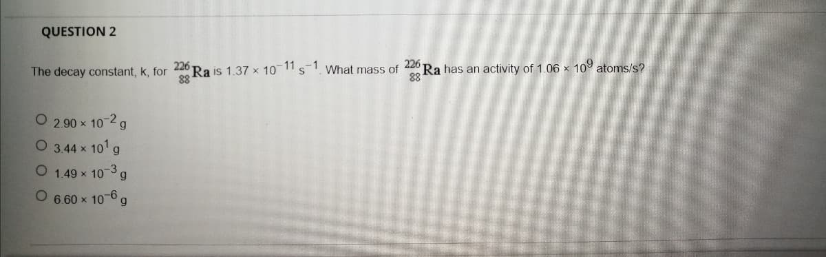 QUESTION 2
226
Ra is 1.37 x 10-11 s
226
Ra has an activity of 1.06 x 10 atoms/s?
88
The decay constant, k, for
What mass of
2.90 x 10-2a
O 3.44 x 101 g
O 1.49 x 10-3g
O 6.60 x 10 6g
