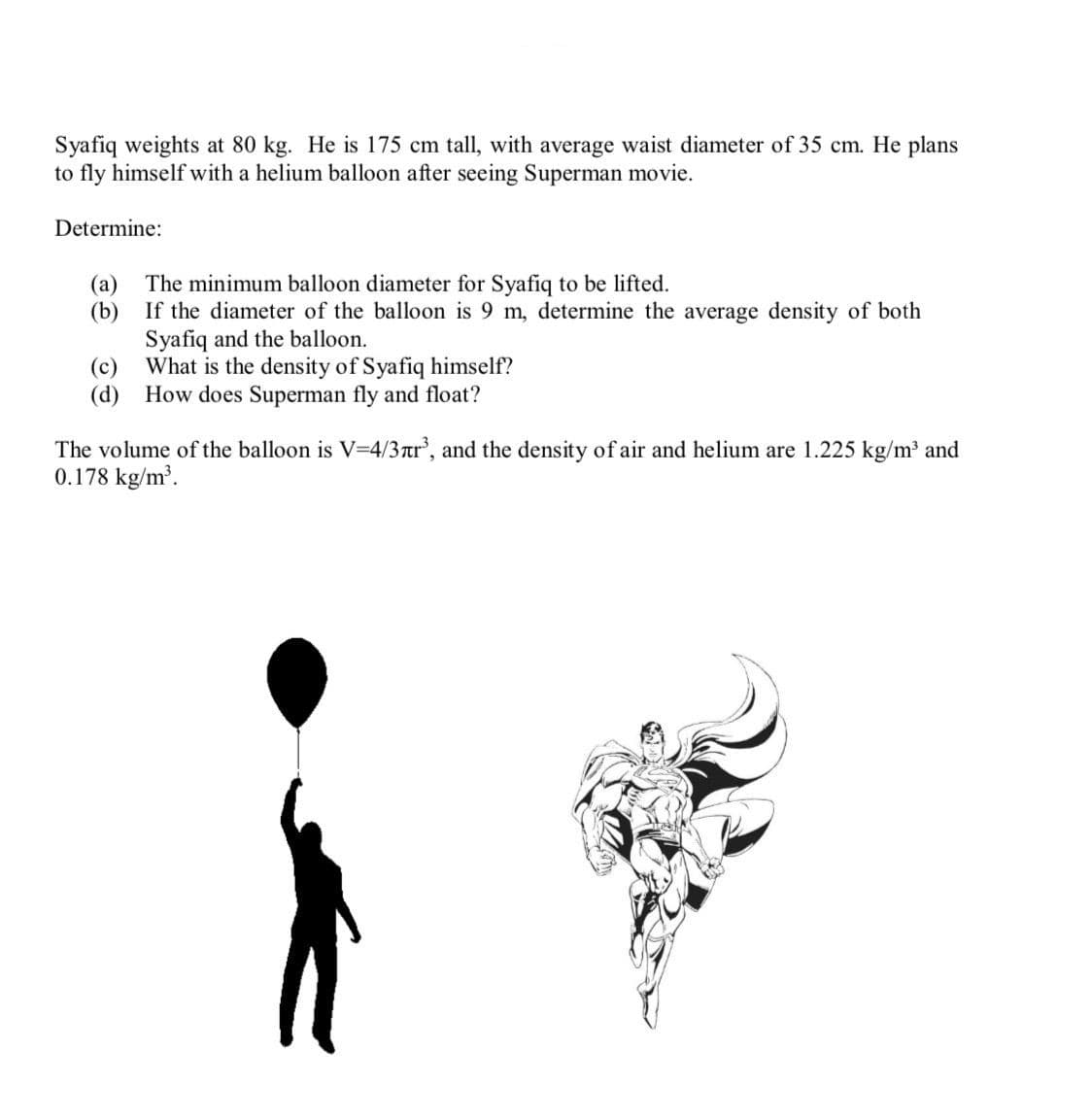 Syafiq weights at 80 kg. He is 175 cm tall, with average waist diameter of 35 cm. He plans
to fly himself with a helium balloon after seeing Superman movie.
Determine:
The minimum balloon diameter for Syafiq to be lifted.
(a)
(b)
If the diameter of the balloon is 9 m, determine the average density of both
Syafiq and the balloon.
(c)
What is the density of Syafiq himself?
(d) How does Superman fly and float?
The volume of the balloon is V=4/3rtr, and the density of air and helium are 1.225 kg/m and
0.178 kg/m'.
