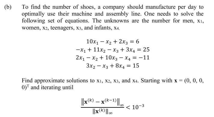 (b)
To find the number of shoes, a company should manufacture per day to
optimally use their machine and assembly line. One needs to solve the
following set of equations. The unknowns are the number for men, X1,
women, x2, teenagers, x3, and infants, x4.
10x1 – x2 + 2x3 = 6
—х1 + 11х — хз+ 3x, 3D 25
2x1 – x2 + 10xX3 – X4 = -11
Зx2 — хз + 8хд 3D 15
Find approximate solutions to x1, x2, X3, and x4. Starting with x = (0, 0, 0,
0)" and iterating until
||x(*) – x*-)|.
< 10-3
||x(k) || .
