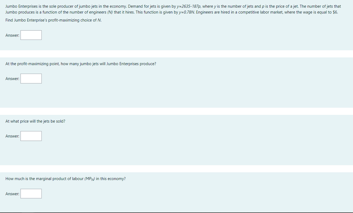 Jumbo Enterprises is the sole producer of jumbo jets in the economy. Demand for jets is given by y=2635-187p, where y is the number of jets and p is the price of a jet. The number of jets that
Jumbo produces is a function of the number of engineers (N) that it hires. This function is given by y=0.78N. Engineers are hired in a competitive labor market, where the wage is equal to $6.
Find Jumbo Enterprise's profit-maximizing choice of N.
Answer:
At the profit-maximizing point, how many jumbo jets will Jumbo Enterprises produce?
Answer:
At what price will the jets be sold?
Answer:
How much is the marginal product of labour (MPN) in this economy?
Answer:
