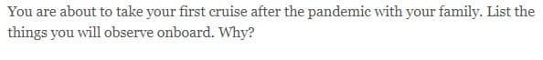 You are about to take your first cruise after the pandemic with your family. List the
things you will observe onboard. Why?
