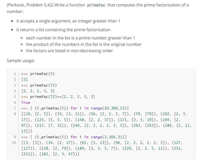 (Perkovic, Problem 5.42) Write a function primeFac that computes the prime factorization of a
number:
⚫ it accepts a single argument, an integer greater than 1
⚫ it returns a list containing the prime factorization
• each number in the list is a prime number greater than 1
。 the product of the numbers in the list is the original number
。 the factors are listed in non-decreasing order
Sample usage:
1
>>> primeFac (5)
2
[5]
3
>>> primeFac(72)
4
[2, 2, 2, 3, 3]
5
>>> primeFac (72)==[2, 2, 2, 3, 3]
6
True
7
>>> [(i,primeFac(i)) for i in range(10, 300,23)]
8 [(10, [2, 5]), (33, [3, 11]), (56, [2, 2, 2, 7]), (79, [79]), (102, [2, 3,
17]), (125, [5, 5, 5]), (148, [2, 2, 37]), (171, [3, 3, 19]), (194, [2,
97]), (217, [7, 31]), (240, [2, 2, 2, 2, 3, 5]), (263, [263]), (286, [2, 11,
13])]
9
10
range (3,300,31)]
>>> [(i,primeFac(i)) for i in
[(3, [3]), (34, [2, 17]), (65, [5, 13]), (96, [2, 2, 2, 2, 2, 3]), (127,
[127]), (158, [2, 79]), (189, [3, 3, 3, 7]), (220, [2, 2, 5, 11]), (251,
[251]), (282, [2, 3, 47])]