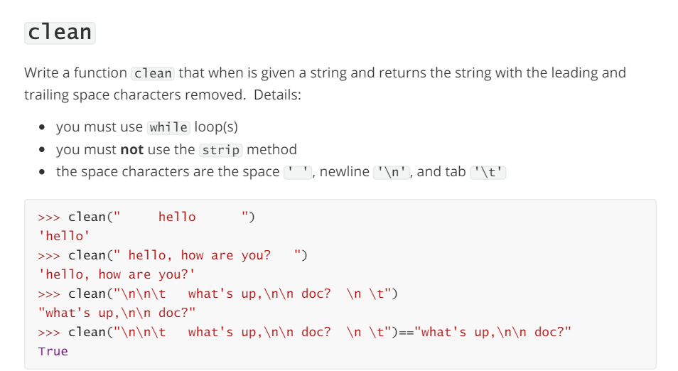 clean
Write a function clean that when is given a string and returns the string with the leading and
trailing space characters removed. Details:
you must use while loop(s)
you must not use the strip method
• the space characters are the space
, newline '\n', and tab '\t'
>>> clean ("
'hello'
hello
")
>>> clean ("hello, how are you? ")
'hello, how are you?'
>>> clean ("\n\n\t what's up, \n\n doc? \n \t")
"what's up, \n\n doc?"
>>> clean ("\n\n\t\ what's up, \n\n doc? \n \t")=="what's up, \n\n doc?"
True