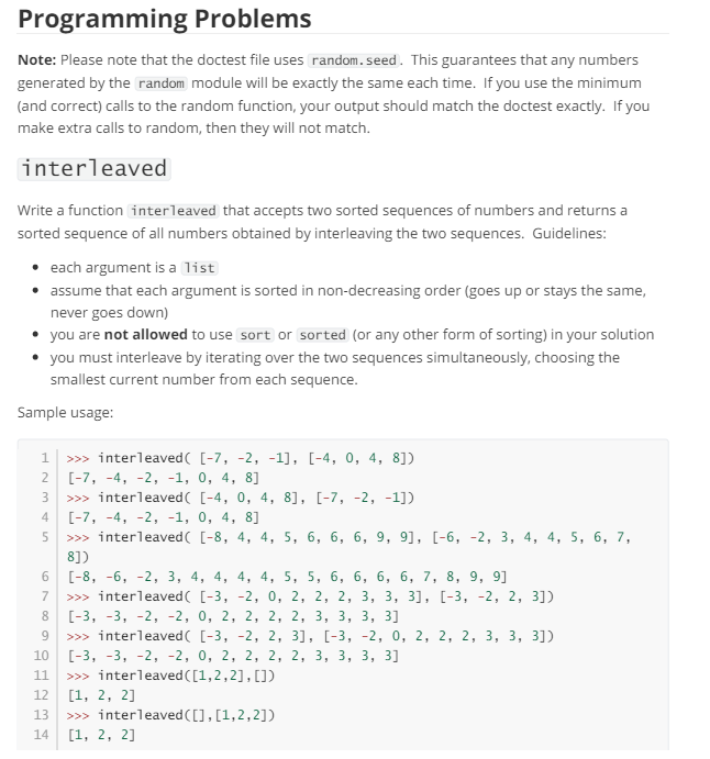 Programming Problems
Note: Please note that the doctest file uses random.seed. This guarantees that any numbers
generated by the random module will be exactly the same each time. If you use the minimum
(and correct) calls to the random function, your output should match the doctest exactly. If you
make extra calls to random, then they will not match.
interleaved
Write a function interleaved that accepts two sorted sequences of numbers and returns a
sorted sequence of all numbers obtained by interleaving the two sequences. Guidelines:
• each argument is a list
assume that each argument is sorted in non-decreasing order (goes up or stays the same,
never goes down)
you are not allowed to use sort or sorted (or any other form of sorting) in your solution
• you must interleave by iterating over the two sequences simultaneously, choosing the
smallest current number from each sequence.
Sample usage:
1
>>> interleaved( [-7, -2, -1], [-4, 0, 4, 8])
2 [-7, -4, -2, -1, 0, 4, 8]
234
>>> interleaved( [-4, 0, 4, 8], [-7, -2, -1])
[-7, -4, -2, -1, 0, 4, 8]
5 >>> interleaved( [-8, 4, 4, 5, 6, 6, 6, 9, 9], [-6, -2, 3, 4, 4, 5, 6, 7,
8])
678
[-8, -6, -2, 3, 4, 4, 4, 4, 5, 5, 6, 6, 6, 6, 7, 8, 9, 9]
>>> interleaved( [-3, -2, 0, 2, 2, 2, 3, 3, 3], [-3, -2, 2, 3])
[-3, -3, -2, -2, 0, 2, 2, 2, 2, 3, 3, 3, 3]
9 >>> interleaved( [-3, -2, 2, 3], [-3, -2, 0, 2, 2, 2, 3, 3, 3])
10 [-3, -3, -2, -2, 0, 2, 2, 2, 2, 3, 3, 3, 3]
11 >>> interleaved ([1,2,2], [])
12
[1, 2, 2]
13 >>> interleaved ([],[1,2,2])
14 [1, 2, 2]