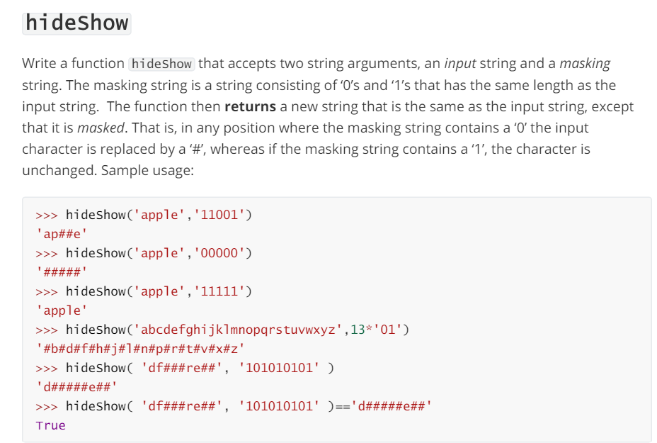 hideshow
Write a function hideshow that accepts two string arguments, an input string and a masking
string. The masking string is a string consisting of '0's and '1's that has the same length as the
input string. The function then returns a new string that is the same as the input string, except
that it is masked. That is, in any position where the masking string contains a '0' the input
character is replaced by a '#', whereas if the masking string contains a '1', the character is
unchanged. Sample usage:
>>> hideshow('apple', '11001')
'ap##e'
>>> hideshow('apple', '00000')
'#####'
>>> hideshow('apple', '11111')
'apple'
>>> hideshow('abcdefghijklmnopqrstuvwxyz', 13*'01')
'#b#d#f#h#j#1#n#p#r#t#v#x#z'
>>> hideshow 'df###re##', '101010101' )
'd#####e##'
>>> hideshow( 'df###re%%', '101010101' )=='d#####e##'
True