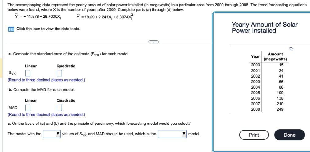 The accompanying data represent the yearly amount of solar power installed (in megawatts) in a particular area from 2000 through 2008. The trend forecasting equations
below were found, where X is the number of years after 2000. Complete parts (a) through (d) below.
Y = -11.578 +28.7000X
Y₁ = 19.29 +2.241X; +3.3074X
Click the icon to view the data table.
a. Compute the standard error of the estimate (Syx) for each model.
Linear
Syx
(Round to three decimal places as needed.)
b. Compute the MAD for each model.
Linear
Quadratic
The model with the
Quadratic
...
MAD
(Round to three decimal places as needed.)
c. On the basis of (a) and (b) and the principle of parsimony, which forecasting model would you select?
✓values of Syx and MAD should be used, which is the
model.
Yearly Amount of Solar
Power Installed
Year
2000
2001
2002
2003
2004
2005
2006
2007
2008
Print
Amount
(megawatts)
15
24
41
66
86
100
138
210
249
D
Done