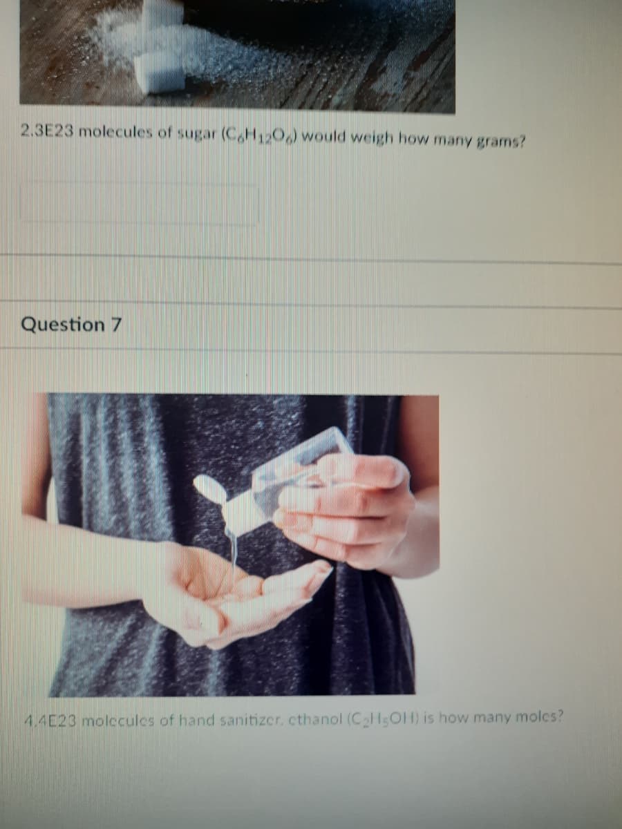 2.3E23 molecules of sugar (CH120,) would weigh how many grams?
Question 7
4.4E23 molccules of hand sanitizer. cthanol (C HsOH) is how many molcs?
