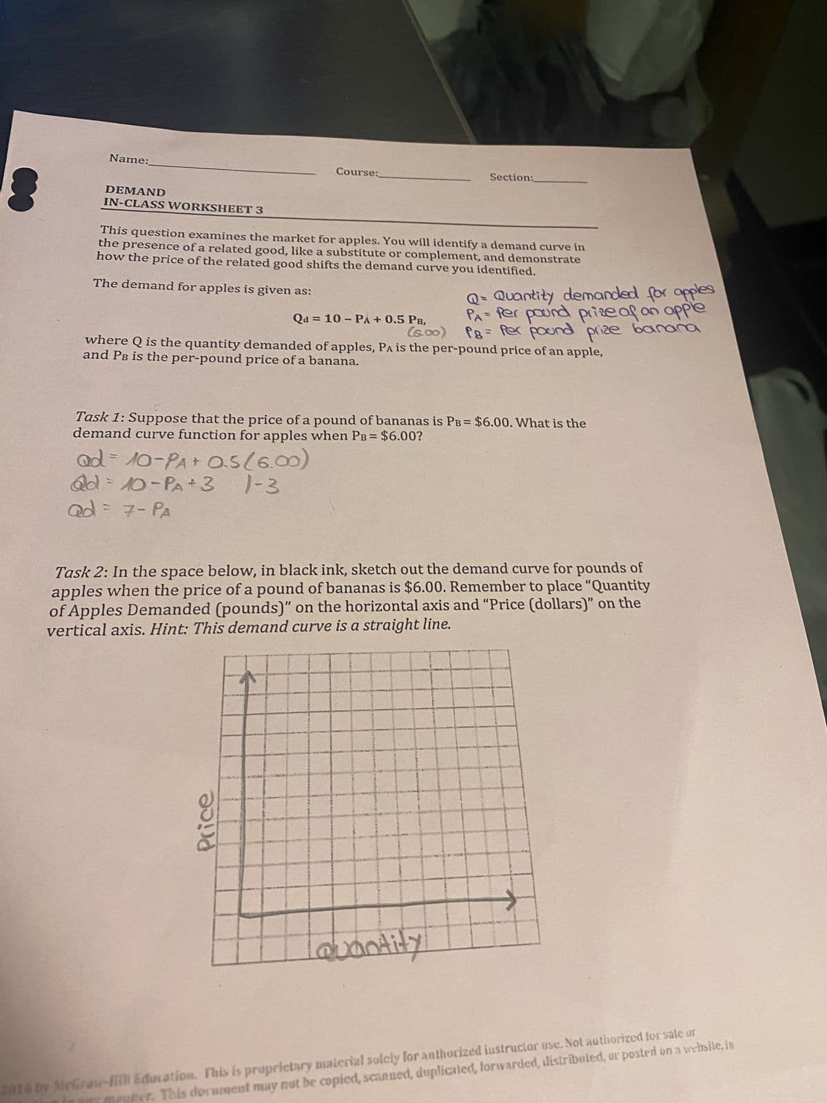 Name:
DEMAND
IN-CLASS WORKSHEET 3
Course:
This question examines the market for apples. You will identify a demand curve in
the presence of a related good, like a substitute or complement, and demonstrate
how the price of the related good shifts the demand curve you identified.
The demand for apples is given as:
Qd = 10-PA + 0.5 PB,
(600)
Section:
Price
where Q is the quantity demanded of apples, PA is the per-pound price of an apple,
and PB is the per-pound price of a banana.
Q = Quantity demanded for apples
PA= Per pound prize of an apple
P8 = Per pound prize banana
Task 1: Suppose that the price of a pound of bananas is PB = $6.00. What is the
demand curve function for apples when PB = $6.00?
ad = 10-PA+ 0.5 (6.00)
@d=10-PA+3 1-3
ad = 7 - PA
Task 2: In the space below, in black ink, sketch out the demand curve for pounds of
apples when the price of a pound of bananas is $6.00. Remember to place "Quantity
of Apples Demanded (pounds)" on the horizontal axis and "Price (dollars)" on the
vertical axis. Hint: This demand curve is a straight line.
Quantity
→
2014 by McGraw-Hill Education. This is proprietary material solely for anthorized instructor use. Not authorized for sale or
This document may not be copied, scanned, duplicated, forwarded, distributed, or posted on a websile, in