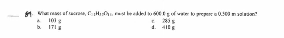 89. What mass of sucrose, C12H2 »Oj 1, must be added to 600.0 g of water to prepare a 0.500 m solution?
c.
285 g
d. 410 g
a.
103 g
b.
171 g
