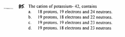 95. The cation of potassium- 42, contains
a. 18 protons, 19 electrons and 24 neutrons.
b. 19 protons, 18 electrons and 22 neutrons.
19 protons. 19 electrons and 23 neutrons.
19 protons, 18 electrons and 23 neutrons
C.
d.
