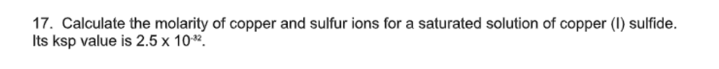 17. Calculate the molarity of copper and sulfur ions for a saturated solution of copper (I) sulfide.
Its ksp value is 2.5 x 10*.
