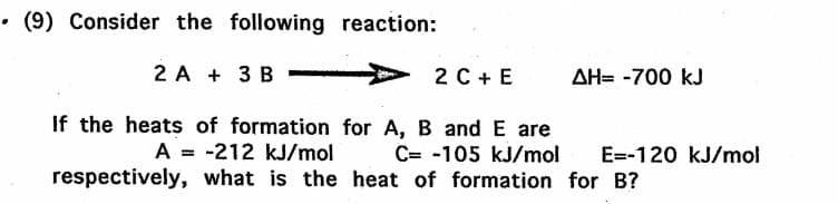 • (9) Consider the following reaction:
2 A + 3 B
2 C + E
AH= -700 kJ
If the heats of formation for A, B and E are
A = -212 kJ/mol
C= -105 kJ/mol
E=-120 kJ/mol
respectively, what is the heat of formation for B?
