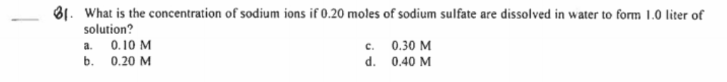 81. What is the concentration of sodium ions if 0.20 moles of sodium sulfate are dissolved in water to form 1.0 liter of
solution?
0.10 M
b.
0.20 M
0.30 M
d.
0.40 M
a.
c.
