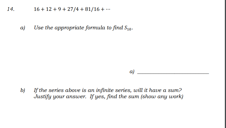 14.
16 + 12 + 9 + 27/4 + 81/16 + ...
а)
Use the appropriate formula to find S10.
а)
b)
If the series above is an infinite series, will it have a sum?
Justify your answer. If yes, find the sum (show any work)
