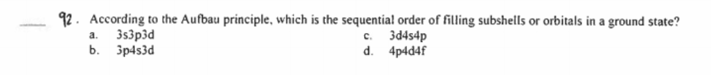 92. According to the Aufbau principle, which is the sequentia! order of filling subshells or orbitals in a ground state?
3s3p3d
3d4s4p
а.
C.
b.
3p4s3d
d.
4p4d4f
