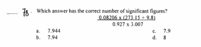 78. Which answer has the correct number of significant figures?
0.08206 x (273.15 + 9.8)
0.927 x 3.007
c. 7.9
d. 8
a. 7.944
b. 7.94
