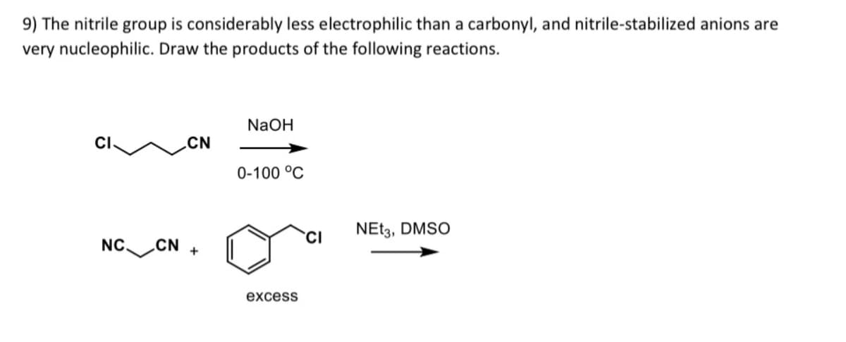 9) The nitrile group is considerably less electrophilic than a carbonyl, and nitrile-stabilized anions are
very nucleophilic. Draw the products of the following reactions.
NaOH
CN
NC.
CN
+
0-100 °C
excess
CI
NEt3, DMSO