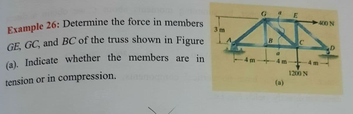 Example 26: Determine the force in members
E
400 N
3 m
GE. GC, and BC of the truss shown in Figure
(a), Indicate whether the members are in
4 m
4 m
4 m
1200 N
tension or in compression.
(a)
