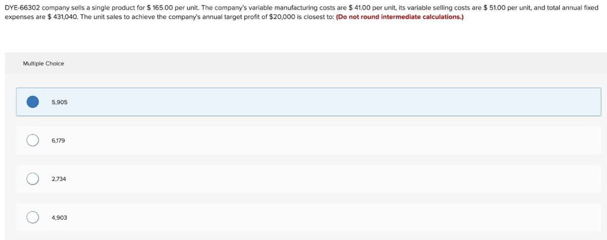 DYE-66302 company sells a single product for $165.00 per unit. The company's variable manufacturing costs are $ 41.00 per unit, its variable selling costs are $51.00 per unit, and total annual fixed
expenses are $ 431,040. The unit sales to achieve the company's annual target profit of $20,000 is closest to: (Do not round intermediate calculations.)
Multiple Choice
О
О
5,905
6,179
2,734
4,903