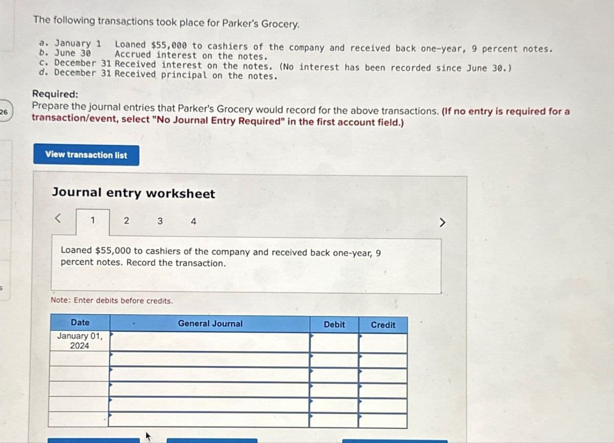 26
The following transactions took place for Parker's Grocery.
a. January 1 Loaned $55,000 to cashiers of the company and received back one-year, 9 percent notes.
b. June 30 Accrued interest on the notes.
c. December 31 Received interest on the notes. (No interest has been recorded since June 30.)
d. December 31 Received principal on the notes.
Required:
Prepare the journal entries that Parker's Grocery would record for the above transactions. (If no entry is required for a
transaction/event, select "No Journal Entry Required" in the first account field.)
View transaction list
Journal entry worksheet
<
1
2
3
4
Loaned $55,000 to cashiers of the company and received back one-year, 9
percent notes. Record the transaction.
Note: Enter debits before credits.
Date
January 01,
2024
General Journal
Debit
Credit
7