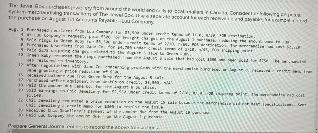 The Jewel Box purchases jewellery from around the world and sells to local retailers in Canada. Consider the following perpetual
system merchandising transactions of The Jewel Box. Use a separate account for each receivable and payable; for example, record
the purchase on August 1 in Accounts Payable-Luu Company.
Aug. 1 Purchased necklaces from Luu Company for $3,500 under credit terms of 1/10, n/30, FOB destination.
4 At Luu Company's request, paid $300 for freight charges on the August 1 purchase, reducing the amount owed to Luu.
5 Sold rings to Green Ruby for $3,500 under credit terms of 2/10, n/60, FOB destination. The merchandise had cost $2,220.
8 Purchased bracelets from Jane Co. for $4,700 under credit terms of 1/10, n/45, FOB shipping point.
9 Paid $275 shipping charges related to the August 5 sale to Green Ruby.
10 Green Ruby returned the rings purchased from the August 5 sale that had cost $390 and been sold for $750. The merchandise
was restored to inventory.
12 After negotiations with Jane Co. concerning problems with the merchandise purchased on August 8, received a credit memo from
Jane granting a price reduction of $300.
15 Received balance due from Green Ruby for the August 5 sale.
17 Purchased office equipment from WestCo on credit, $5,500, n/45.
18 Paid the amount due Jane Co. for the August 8 purchase.
19 Sold earrings to Chic Jewellery for $2,550 under credit terms of 2/10, n/30, FOB shipping point. The merchandise had cost
$1,140.
22 Chic Jewellery requested a price reduction on the August 19 sale because the merchandise did not meet specifications. Sent
Chic Jewellery a credit memo for $300 to resolve the issue.
29 Received Chic Jewellery's payment of the amount due from the August 19 purchase.
30 Paid Luu Company the amount due from the August 1 purchase.
Prepare General Journal entries to record the above transactions.