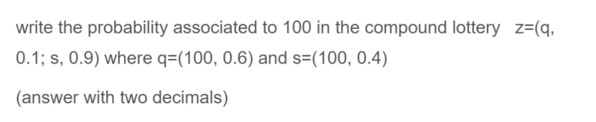 write the probability associated to 100 in the compound lottery z=(q,
0.1; s, 0.9) where q=(100, 0.6) and s=(100, 0.4)
(answer with two decimals)
