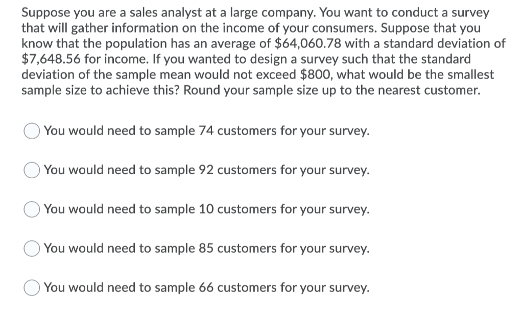 Suppose you are a sales analyst at a large company. You want to conduct a survey
that will gather information on the income of your consumers. Suppose that you
know that the population has an average of $64,060.78 with a standard deviation of
$7,648.56 for income. If you wanted to design a survey such that the standard
deviation of the sample mean would not exceed $800, what would be the smallest
sample size to achieve this? Round your sample size up to the nearest customer.
You would need to sample 74 customers for your survey.
You would need to sample 92 customers for your survey.
You would need to sample 10 customers for your survey.
You would need to sample 85 customers for your survey.
You would need to sample 66 customers for your survey.
