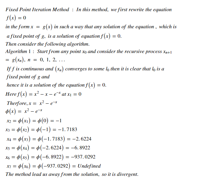 Fixed Point Iteration Method : In this method, we first rewrite the equation
f(x) = 0
in the form x = g(x) in such a way that any solution of the equation , which is
a fixed point of g, is a solution of equation f (x) = 0.
Then consider the following algorithm.
Algorithm 1 : Start from any point xo and consider the recursive process xn+I
s(xа), п %3D 0, 1, 2, ...
If f is continuous and (xn) converges to some lo then it is clear that lo is a
fixed point of g and
hence it is a solution of the equation f(x) = 0.
Here f(x) = x² – x – e* at x¡ = 0
Therfore, x = xr² – e=x
p(x) = x² – e*
x2 = 4(x1) = 4(0) = –1
X3 = p(x2) = p(-1) = -1.7183
%3D
X4 = p(x3) = p(-1.7183) = -2. 6224
x3 = p(x4) = p(-2.6224) = –6. 8922
X6 = 4(xs) = 4(-6. 8922) = -937.0292
x7 = 4(x6) = 4(-937.0292) = Undefined
The method lead us away from the solution, so it is divergent.
