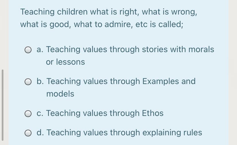 Teaching children what is right, what is wrong,
what is good, what to admire, etc is called;
Teaching values through stories with morals
or lessons
O b. Teaching values through Examples and
models
O c. Teaching values through Ethos
O d. Teaching values through explaining rules
