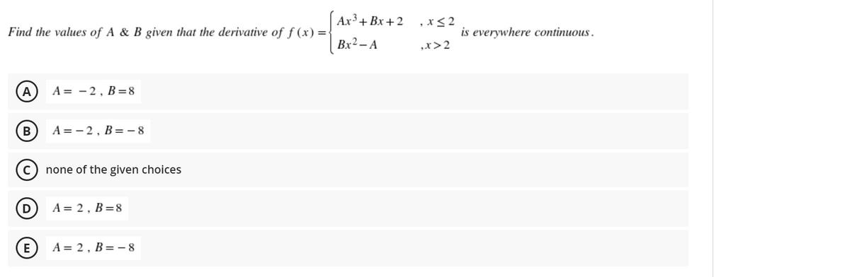 Aх3+ Bх + 2
,x<2
Find the values of A & B given that the derivative of f (x) =
is everywhere continuous.
Bx² – A
„x>2
A
A = - 2, B=8
A = - 2, B=- 8
none of the given choices
D
A = 2, B=8
E
A = 2, B= - 8
